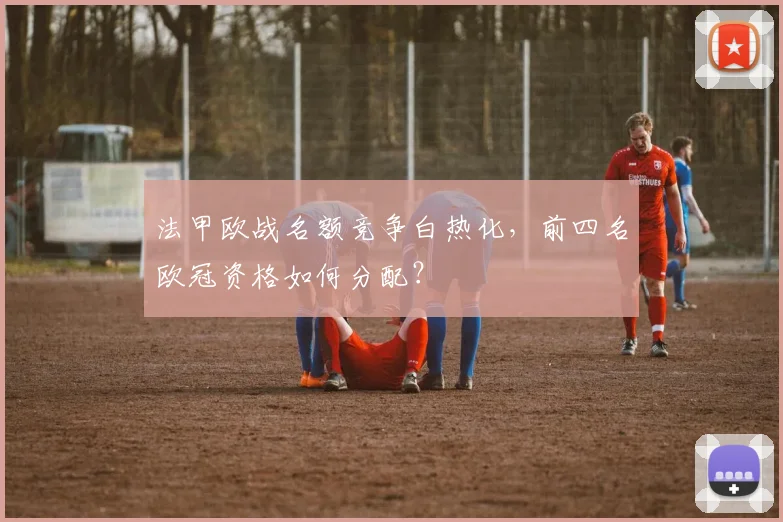 法甲欧战名额竞争白热化，前四名欧冠资格如何分配？