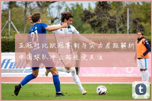 亚冠对比欧冠赛制与实力差距解析中国球队冲击路径受关注