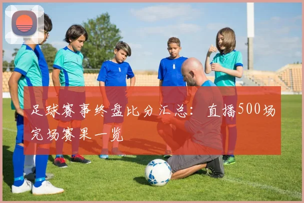 足球赛事终盘比分汇总：直播500场完场赛果一览