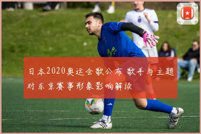 日本2020奥运会歌公布 歌手与主题对东京赛事形象影响解读