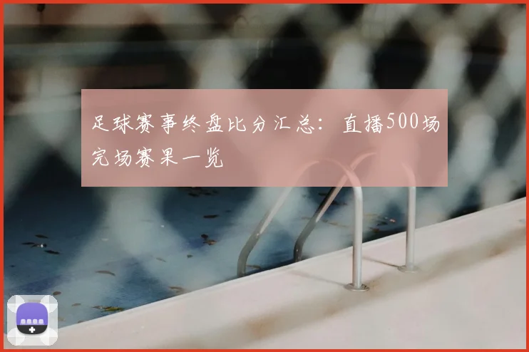 足球赛事终盘比分汇总：直播500场完场赛果一览
