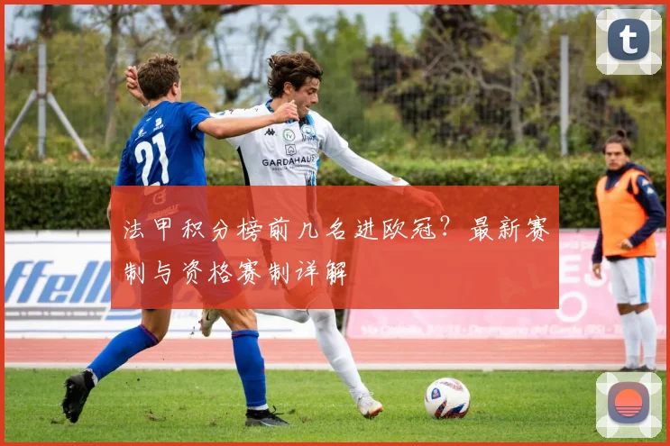法甲积分榜前几名进欧冠?最新赛制与资格赛制详解