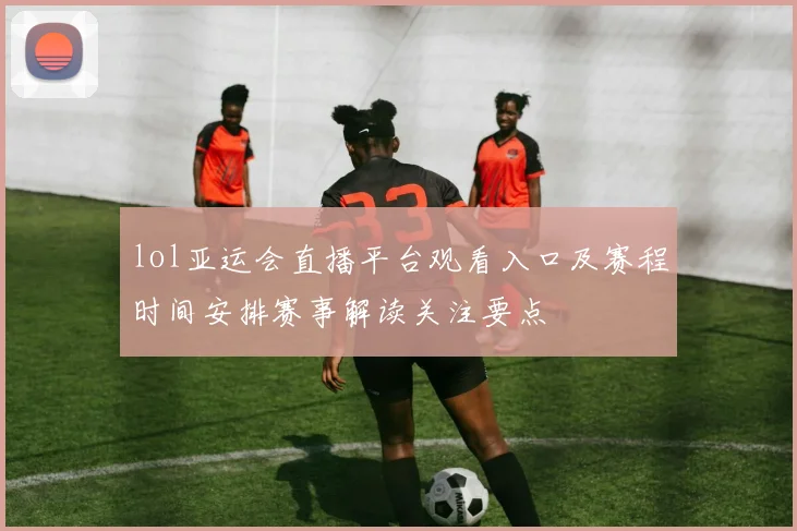 lol亚运会直播平台观看入口及赛程时间安排赛事解读关注要点